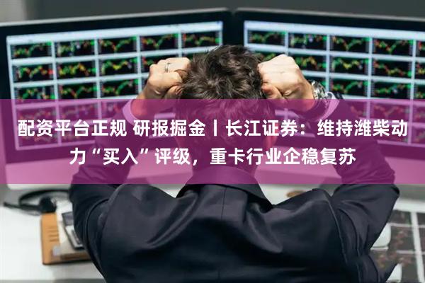 配资平台正规 研报掘金丨长江证券：维持潍柴动力“买入”评级，重卡行业企稳复苏