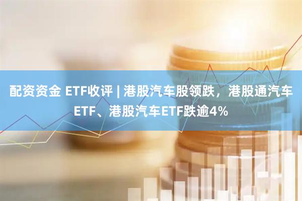 配资资金 ETF收评 | 港股汽车股领跌，港股通汽车ETF、港股汽车ETF跌逾4%