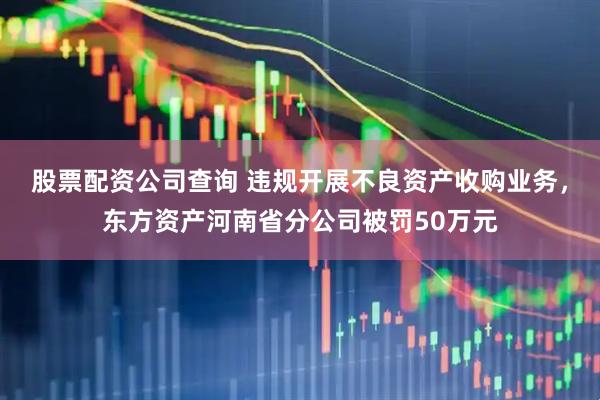 股票配资公司查询 违规开展不良资产收购业务，东方资产河南省分公司被罚50万元