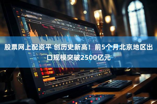 股票网上配资平 创历史新高！前5个月北京地区出口规模突破2500亿元