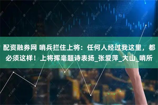 配资融券网 哨兵拦住上将：任何人经过我这里，都必须这样！上将挥毫题诗表扬_张爱萍_大山_哨所