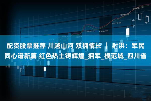 配资股票推荐 川越山河 双拥情长 ｜ 射洪：军民同心谱新篇 红色热土铸辉煌_拥军_模范城_四川省