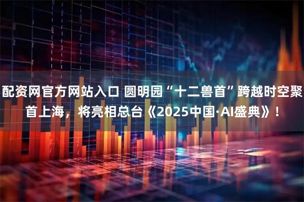 配资网官方网站入口 圆明园“十二兽首”跨越时空聚首上海，将亮相总台《2025中国·AI盛典》！