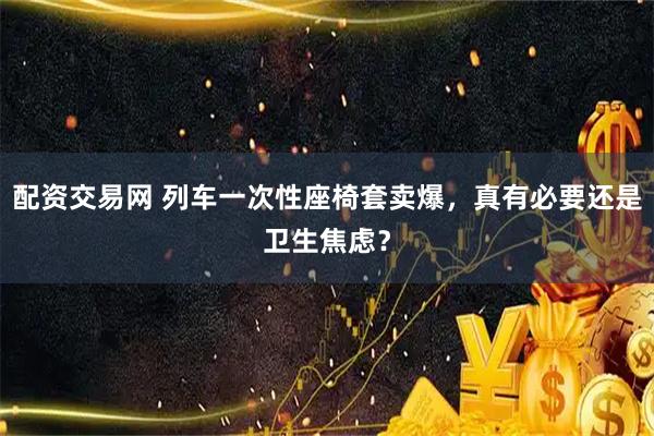 配资交易网 列车一次性座椅套卖爆，真有必要还是卫生焦虑？