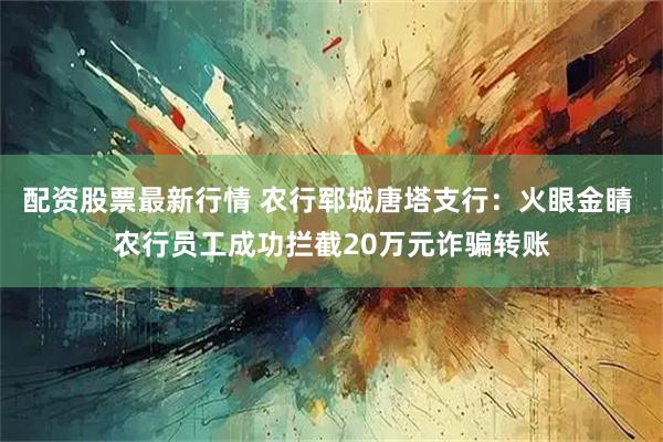 配资股票最新行情 农行郓城唐塔支行：火眼金睛 农行员工成功拦截20万元诈骗转账