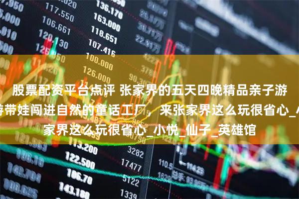 股票配资平台点评 张家界的五天四晚精品亲子游，张家界金牌导游带娃闯进自然的童话工厂，来张家界这么玩很省心_小悦_仙子_英雄馆