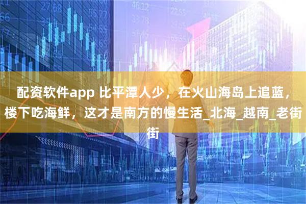 配资软件app 比平潭人少，在火山海岛上追蓝，楼下吃海鲜，这才是南方的慢生活_北海_越南_老街