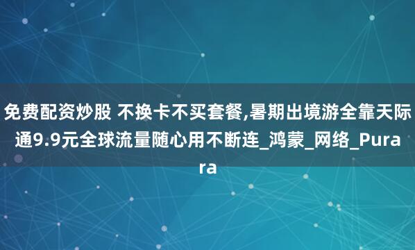 免费配资炒股 不换卡不买套餐,暑期出境游全靠天际通9.9元全球流量随心用不断连_鸿蒙_网络_Pura