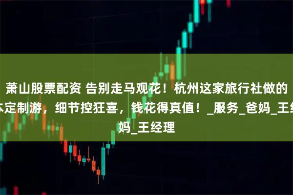 萧山股票配资 告别走马观花!杭州这家旅行社做的日本定制游,细节控狂喜,钱花得真值!_服务_爸妈_王经理