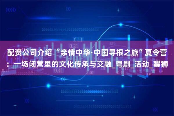 配资公司介绍 “亲情中华·中国寻根之旅”夏令营：一场闭营里的文化传承与交融_粤剧_活动_醒狮