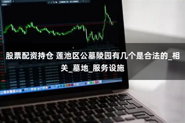 股票配资持仓 莲池区公墓陵园有几个是合法的_相关_墓地_服务设施