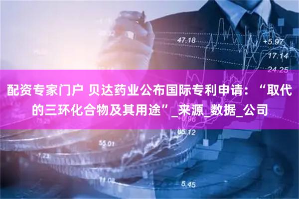 配资专家门户 贝达药业公布国际专利申请：“取代的三环化合物及其用途”_来源_数据_公司