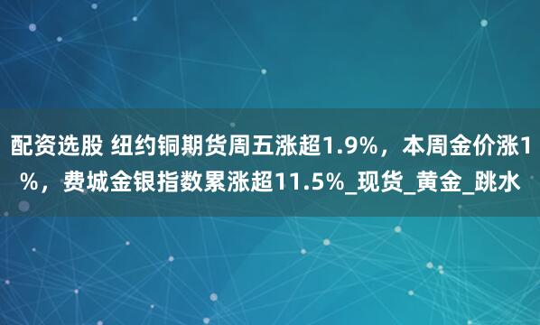 配资选股 纽约铜期货周五涨超1.9%，本周金价涨1%，费城金银指数累涨超11.5%_现货_黄金_跳水