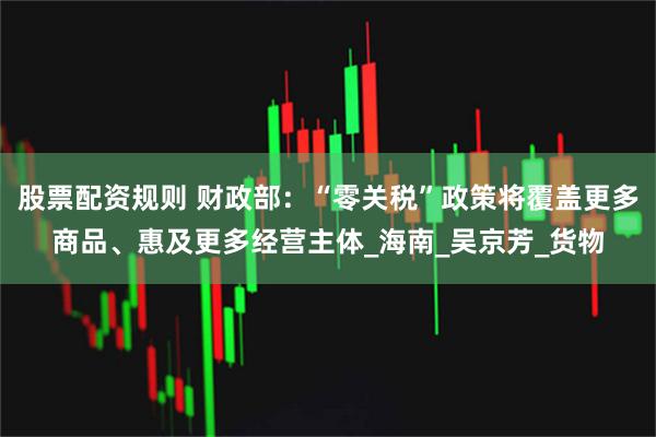 股票配资规则 财政部：“零关税”政策将覆盖更多商品、惠及更多经营主体_海南_吴京芳_货物