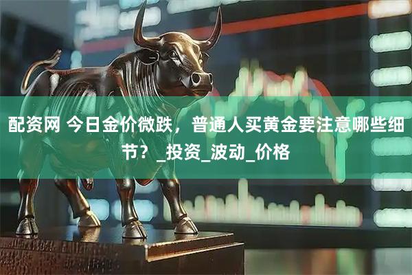 配资网 今日金价微跌，普通人买黄金要注意哪些细节？_投资_波动_价格