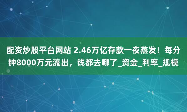 配资炒股平台网站 2.46万亿存款一夜蒸发！每分钟8000万元流出，钱都去哪了_资金_利率_规模