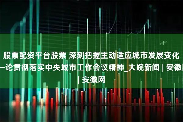 股票配资平台股票 深刻把握主动适应城市发展变化——论贯彻落实中央城市工作会议精神_大皖新闻 | 安徽网