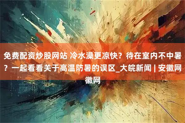 免费配资炒股网站 冷水澡更凉快？待在室内不中暑？一起看看关于高温防暑的误区_大皖新闻 | 安徽网