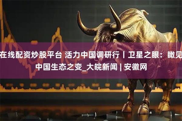 在线配资炒股平台 活力中国调研行丨卫星之眼：瞰见中国生态之变_大皖新闻 | 安徽网