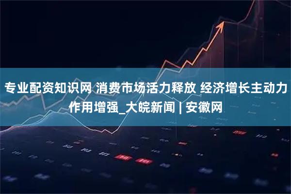 专业配资知识网 消费市场活力释放 经济增长主动力作用增强_大皖新闻 | 安徽网
