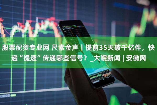 股票配资专业网 尺素金声丨提前35天破千亿件，快递“提速”传递哪些信号？_大皖新闻 | 安徽网