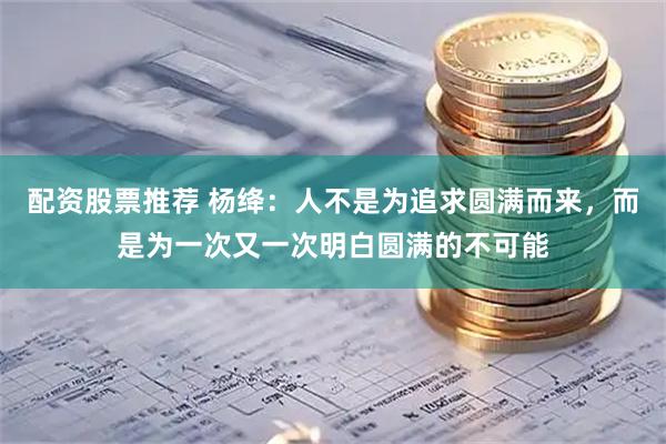 配资股票推荐 杨绛：人不是为追求圆满而来，而是为一次又一次明白圆满的不可能
