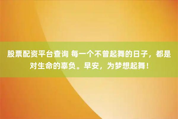 股票配资平台查询 每一个不曾起舞的日子，都是对生命的辜负。早安，为梦想起舞！