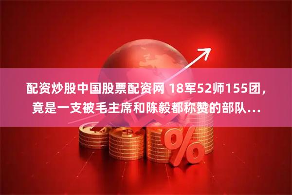 配资炒股中国股票配资网 18军52师155团，竟是一支被毛主席和陈毅都称赞的部队…