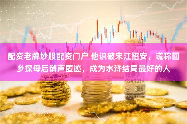 配资老牌炒股配资门户 他识破宋江招安，谎称回乡探母后销声匿迹，成为水浒结局最好的人