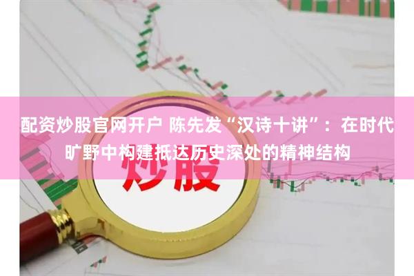 配资炒股官网开户 陈先发“汉诗十讲”：在时代旷野中构建抵达历史深处的精神结构