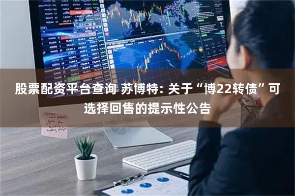 股票配资平台查询 苏博特: 关于“博22转债”可选择回售的提示性公告