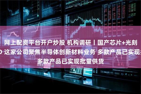 网上配资平台开户炒股 机构调研丨国产芯片+光刻胶+OLED 这家公司聚焦半导体创新材料业务 多款产品已实现批量供货