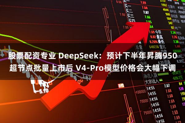 股票配资专业 DeepSeek：预计下半年昇腾950超节点批量上市后 V4-Pro模型价格会大幅下调